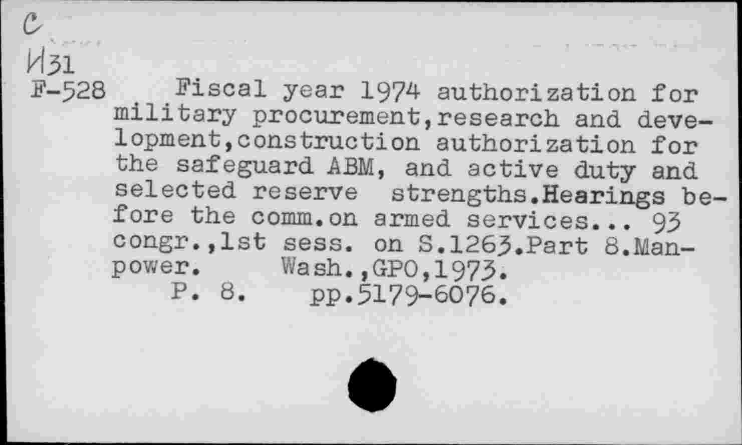 ﻿0
H31
F-528 Fiscal year 1974 authorization for military procurement,research and development, construction authorization for the safeguard ABM, and active duty and selected reserve strengths.Hearings before the comm.on armed services... 93 congr.,lst sess. on S.1263.Part 8.Manpower. Wash.,GPO,1973.
P. 8. pp.5179-6076.